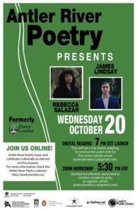 Antler River Poetry Presents Rebecca Salazar & James Lindsay on Wednesday October 20th. Digital Zoom reading start at 7pm EDT. To receive link for this event please email poetrylondon.ca@gmail.com Zoom Workshop 5:30pm EDT (limited enrollment, restricted to London residents only; to register email poetrylondon.ca@gmail.com